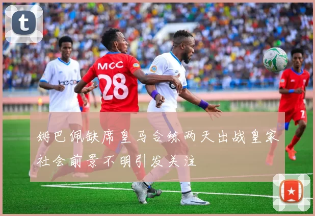 姆巴佩缺席皇马合练两天出战皇家社会前景不明引发关注