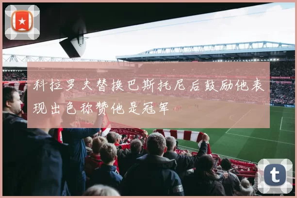 科拉罗夫替换巴斯托尼后鼓励他表现出色称赞他是冠军