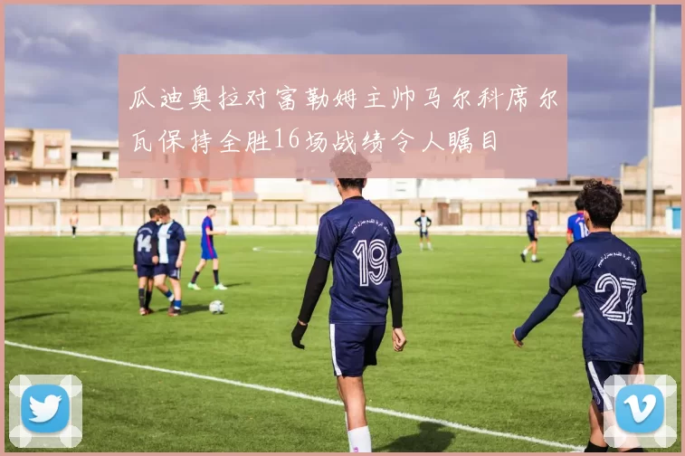 瓜迪奥拉对富勒姆主帅马尔科席尔瓦保持全胜16场战绩令人瞩目