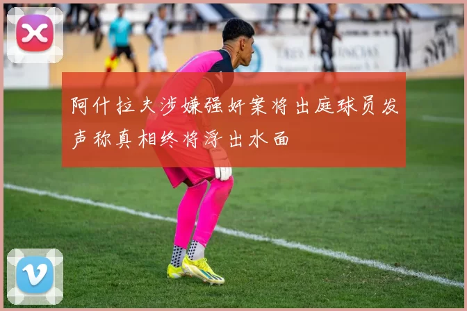 阿什拉夫涉嫌强奸案将出庭球员发声称真相终将浮出水面