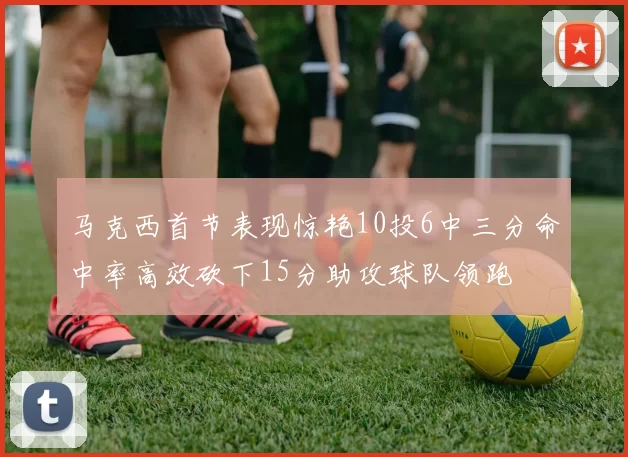 马克西首节表现惊艳10投6中三分命中率高效砍下15分助攻球队领跑