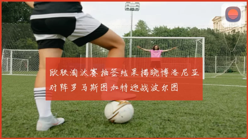 欧联淘汰赛抽签结果揭晓博洛尼亚对阵罗马斯图加特迎战波尔图