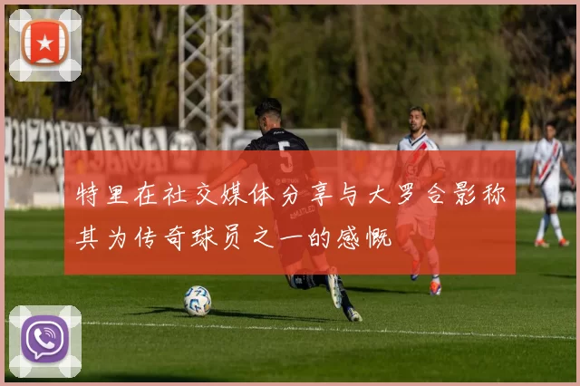 特里在社交媒体分享与大罗合影称其为传奇球员之一的感慨