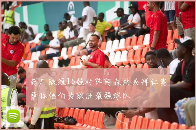 药厂欧冠16强对阵阿森纳或拜仁宽萨称他们为欧洲最强球队