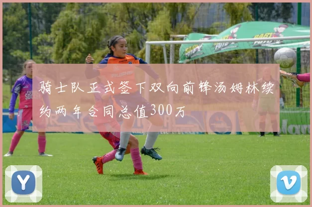 骑士队正式签下双向前锋汤姆林续约两年合同总值300万