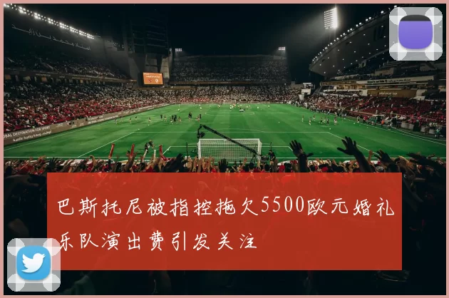 巴斯托尼被指控拖欠5500欧元婚礼乐队演出费引发关注