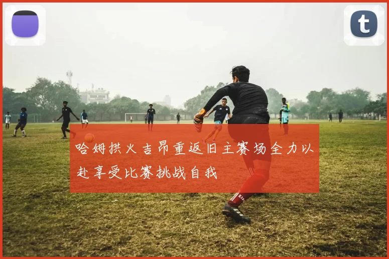 哈姆拱火吉昂重返旧主赛场全力以赴享受比赛挑战自我