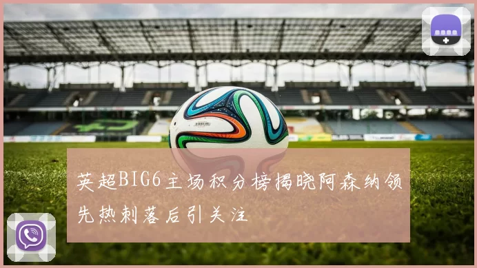 英超BIG6主场积分榜揭晓阿森纳领先热刺落后引关注
