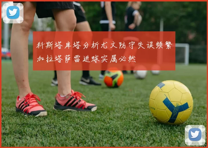 科斯塔库塔分析尤文防守失误频繁加拉塔萨雷进球实属必然