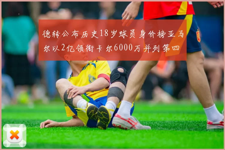 德转公布历史18岁球员身价榜亚马尔以2亿领衔卡尔6000万并列第四