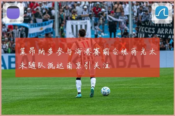 莱昂纳多参与海港赛前合练蒋光太未随队抵达南京引关注