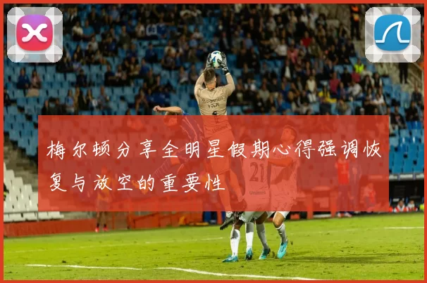 梅尔顿分享全明星假期心得强调恢复与放空的重要性