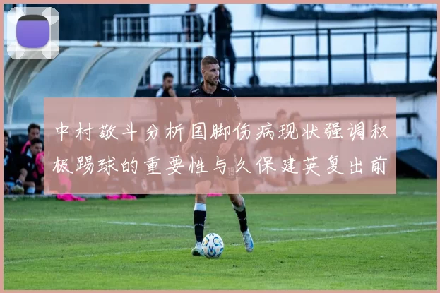 中村敬斗分析国脚伤病现状强调积极踢球的重要性与久保建英复出前景