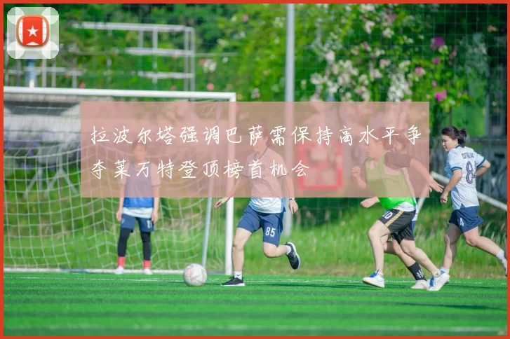 拉波尔塔强调巴萨需保持高水平争夺莱万特登顶榜首机会